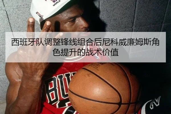 西班牙队调整锋线组合后尼科威廉姆斯角色提升的战术价值
